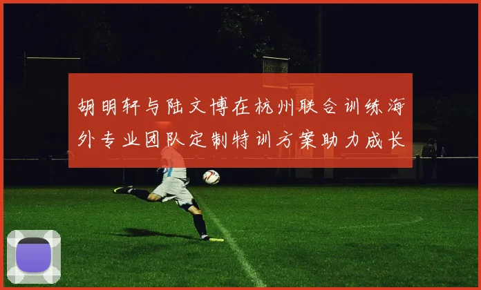 胡明轩与陆文博在杭州联合训练海外专业团队定制特训方案助力成长