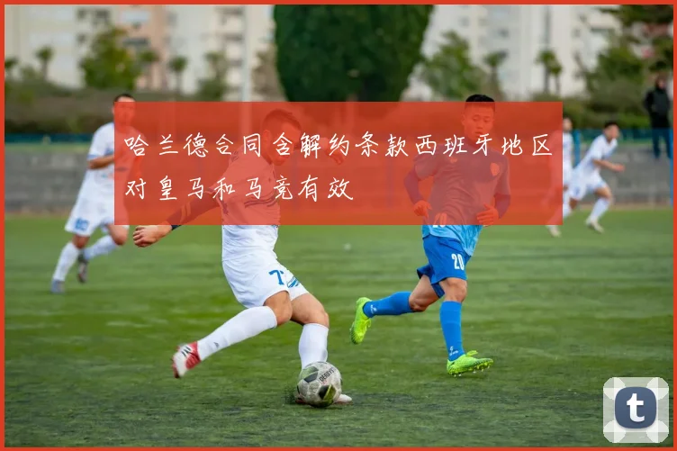 哈兰德合同含解约条款西班牙地区对皇马和马竞有效