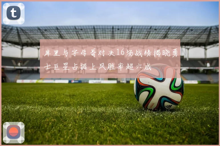 库里与字母哥对决16场战绩揭晓勇士巨星占据上风胜率超六成