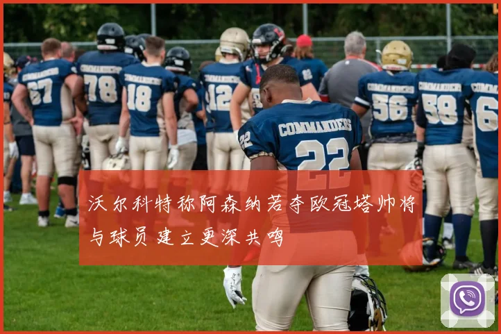 沃尔科特称阿森纳若夺欧冠塔帅将与球员建立更深共鸣