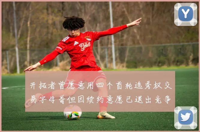 开拓者曾愿意用四个首轮选秀权交易字母哥但因续约意愿已退出竞争