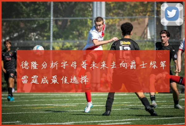 德隆分析字母哥未来去向爵士绿军雷霆成最佳选择