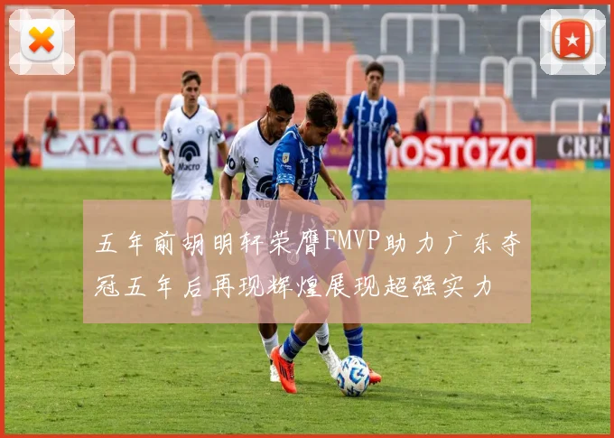五年前胡明轩荣膺FMVP助力广东夺冠五年后再现辉煌展现超强实力