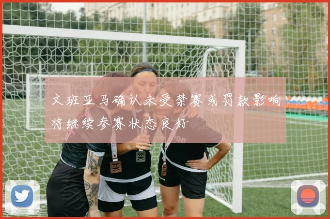 文班亚马确认未受禁赛或罚款影响将继续参赛状态良好