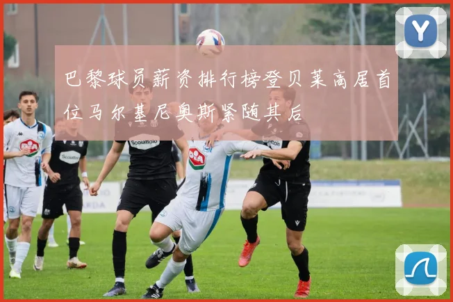 巴黎球员薪资排行榜登贝莱高居首位马尔基尼奥斯紧随其后