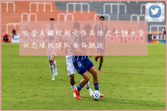 哈登关键时刻受伤离场左手缠冰袋状态堪忧球队面临挑战