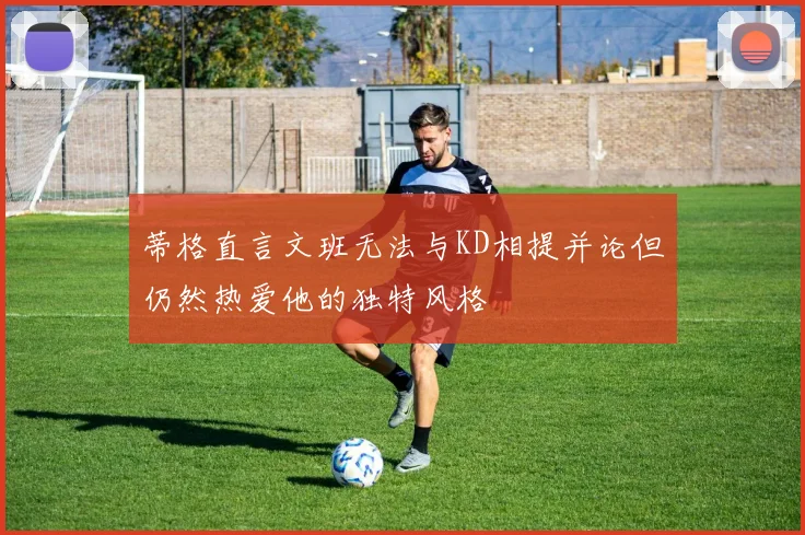 蒂格直言文班无法与KD相提并论但仍然热爱他的独特风格