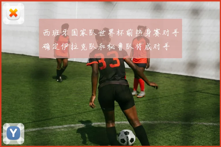 西班牙国家队世界杯前热身赛对手确定伊拉克队和秘鲁队将成对手
