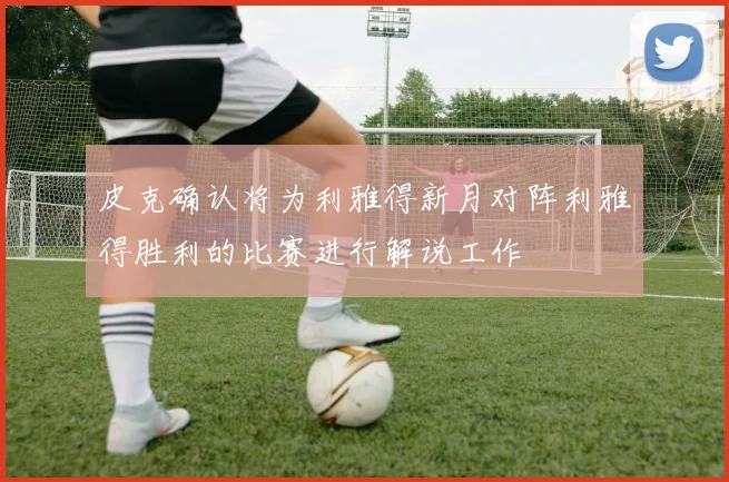 皮克确认将为利雅得新月对阵利雅得胜利的比赛进行解说工作