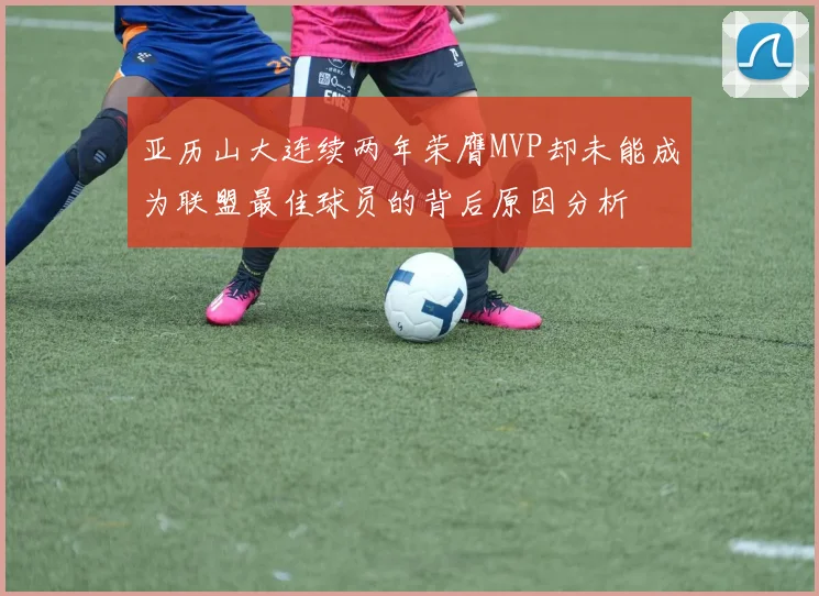 亚历山大连续两年荣膺MVP却未能成为联盟最佳球员的背后原因分析