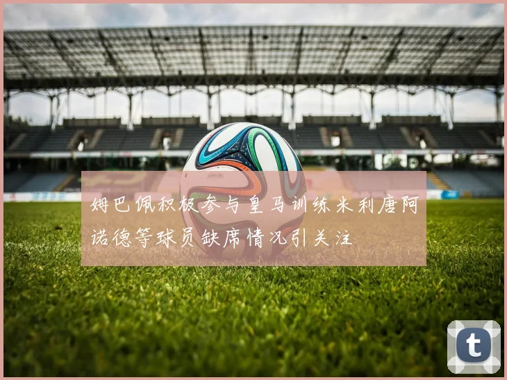 姆巴佩积极参与皇马训练米利唐阿诺德等球员缺席情况引关注
