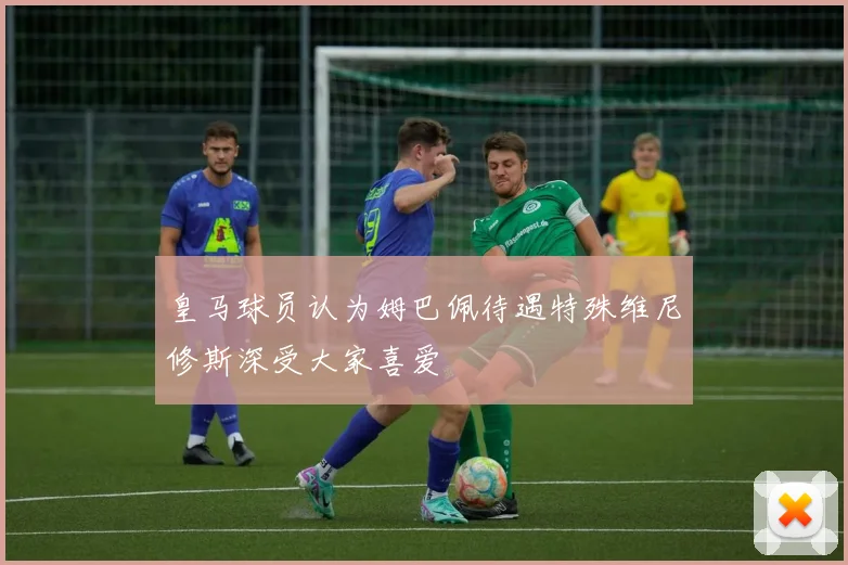 皇马球员认为姆巴佩待遇特殊维尼修斯深受大家喜爱